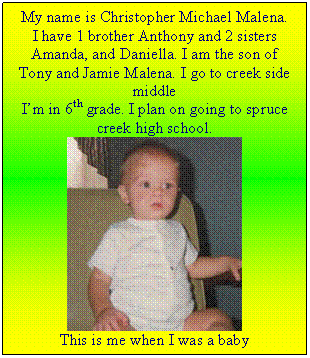 Text Box: My name is Christopher Michael Malena.
I have 1 brother Anthony and 2 sisters Amanda, and Daniella. I am the son of Tony and Jamie Malena. I go to creek side middle
I’m in 6th grade. I plan on going to spruce creek high school.
 
This is me when I was a baby
